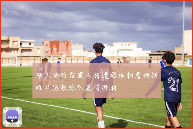 湖人面对雷霆或将遭遇横扫詹姆斯难以拯救球队赢得胜利