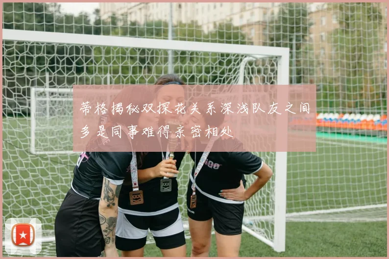 蒂格揭秘双探花关系深浅队友之间多是同事难得亲密相处