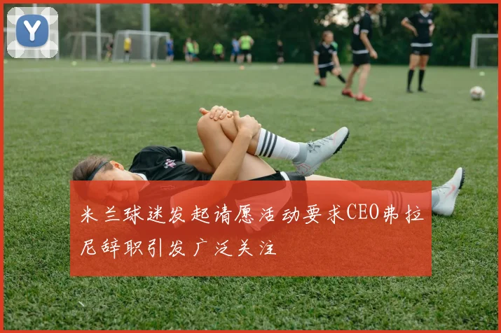 米兰球迷发起请愿活动要求CEO弗拉尼辞职引发广泛关注