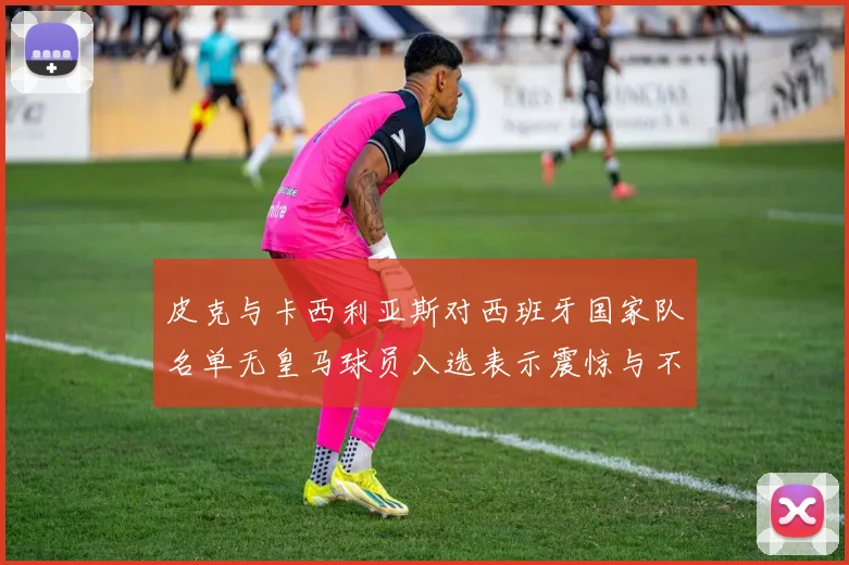 皮克与卡西利亚斯对西班牙国家队名单无皇马球员入选表示震惊与不解