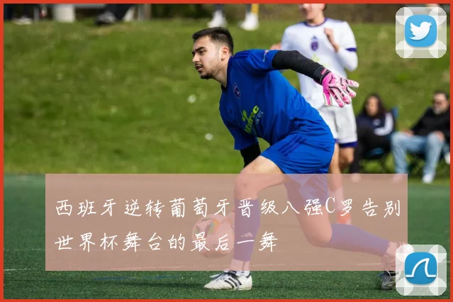 西班牙逆转葡萄牙晋级八强C罗告别世界杯舞台的最后一舞