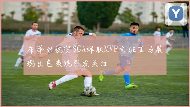 布泽尔祝贺SGA蝉联MVP文班亚马展现出色表现引发关注