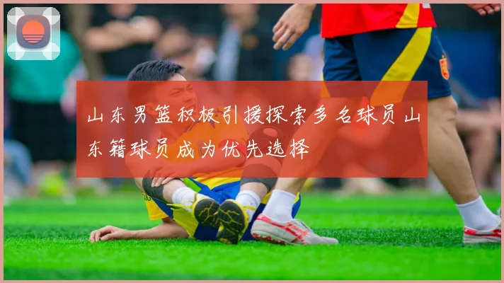 山东男篮积极引援探索多名球员山东籍球员成为优先选择