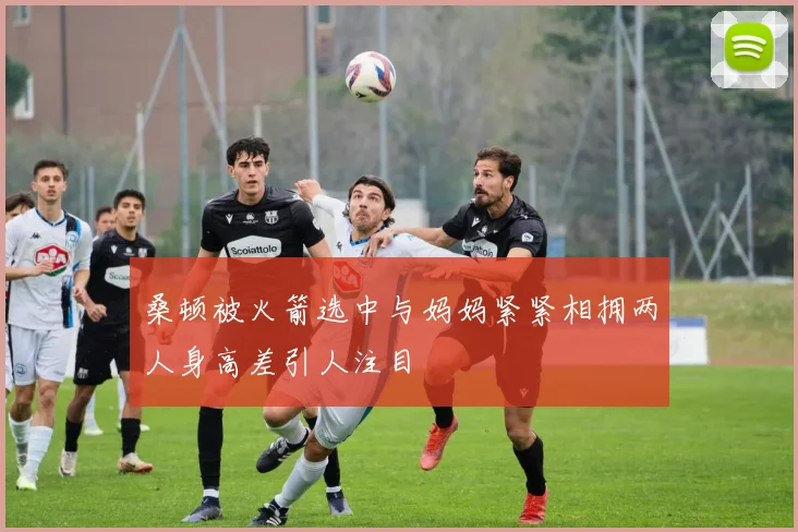 桑顿被火箭选中与妈妈紧紧相拥两人身高差引人注目