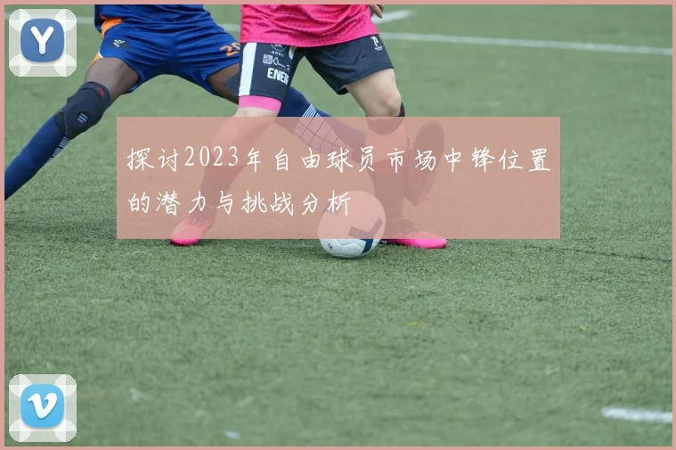 探讨2023年自由球员市场中锋位置的潜力与挑战分析