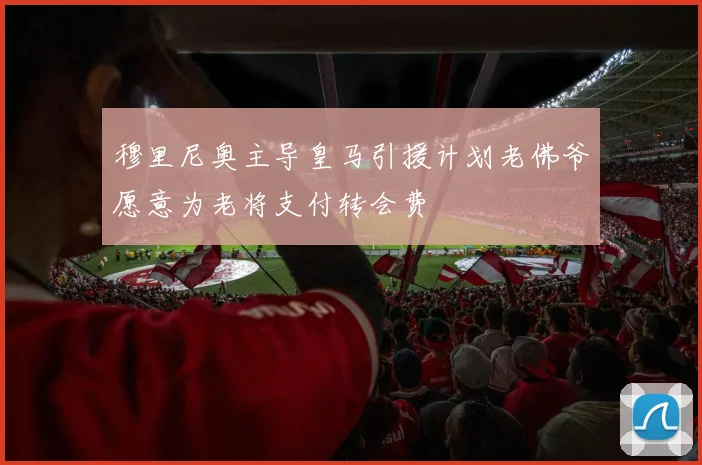 穆里尼奥主导皇马引援计划老佛爷愿意为老将支付转会费