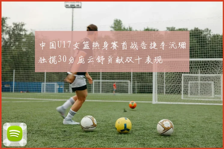 中国U17女篮热身赛首战告捷李沅珊独揽30分庞云舒贡献双十表现