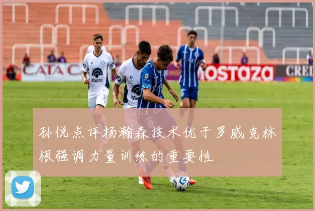 孙悦点评杨瀚森技术优于罗威克林根强调力量训练的重要性