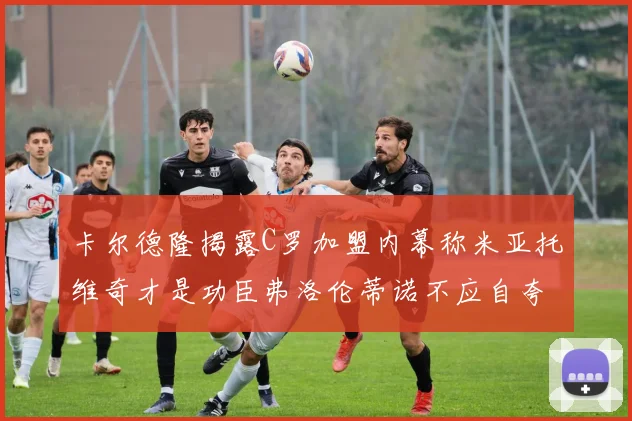 卡尔德隆揭露C罗加盟内幕称米亚托维奇才是功臣弗洛伦蒂诺不应自夸