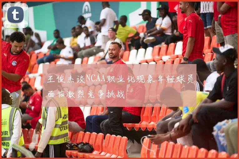 王俊杰谈NCAA职业化现象年轻球员面临激烈竞争挑战