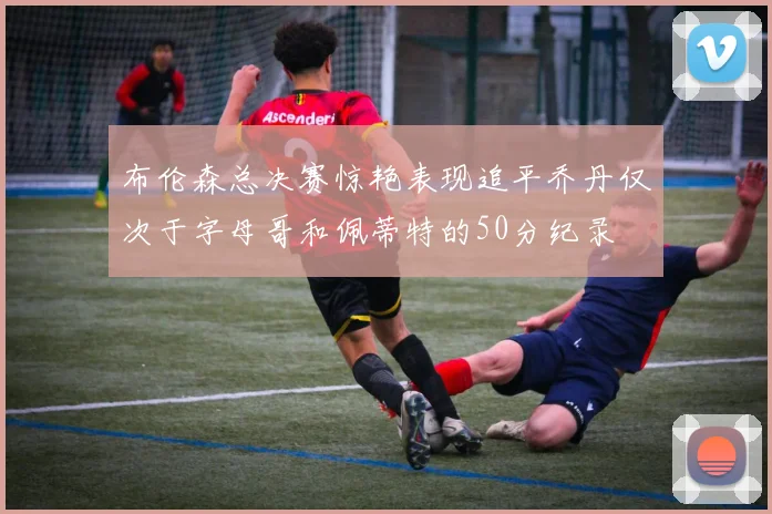 布伦森总决赛惊艳表现追平乔丹仅次于字母哥和佩蒂特的50分纪录
