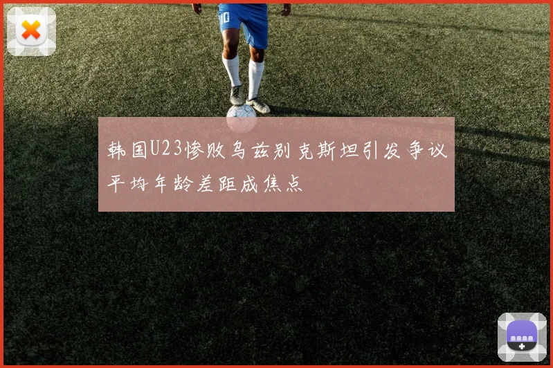 韩国U23惨败乌兹别克斯坦引发争议平均年龄差距成焦点