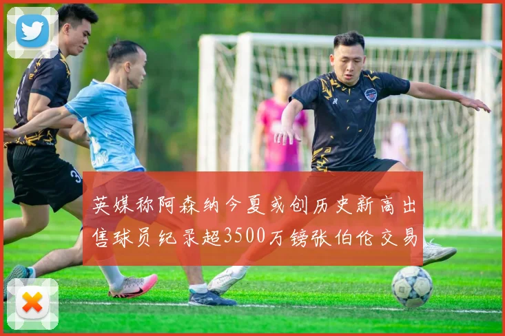 英媒称阿森纳今夏或创历史新高出售球员纪录超3500万镑张伯伦交易