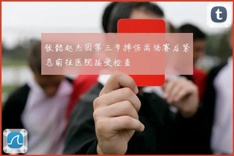 张懿赵杰因第三节摔伤离场赛后紧急前往医院接受检查