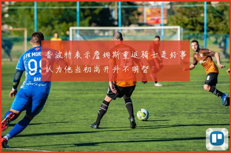 香波特表示詹姆斯重返骑士是好事认为他当初离开并不明智