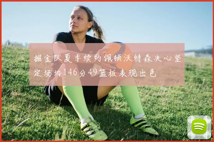 掘金队夏季续约佩顿沃特森决心坚定场均146分49篮板表现出色