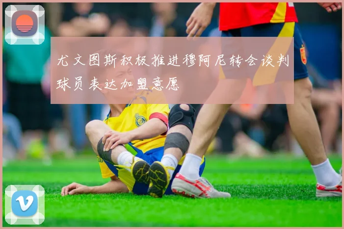 尤文图斯积极推进穆阿尼转会谈判球员表达加盟意愿