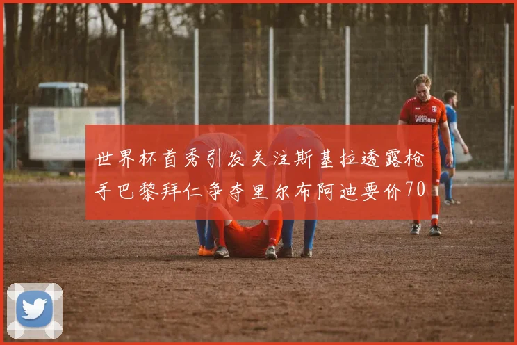 世界杯首秀引发关注斯基拉透露枪手巴黎拜仁争夺里尔布阿迪要价7000万欧