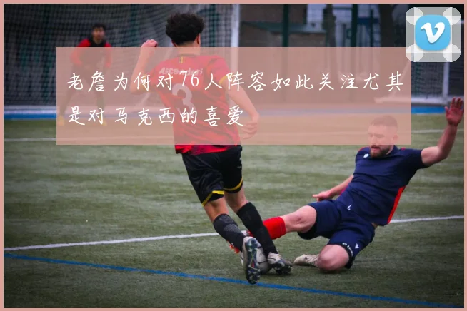 老詹为何对76人阵容如此关注尤其是对马克西的喜爱