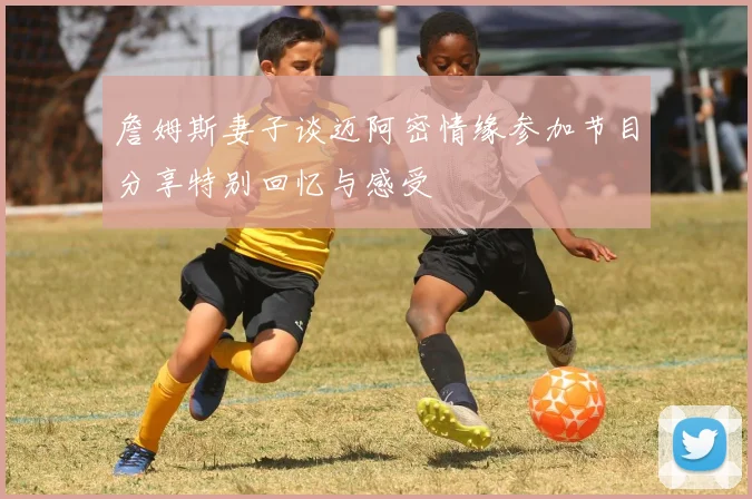 詹姆斯妻子谈迈阿密情缘参加节目分享特别回忆与感受