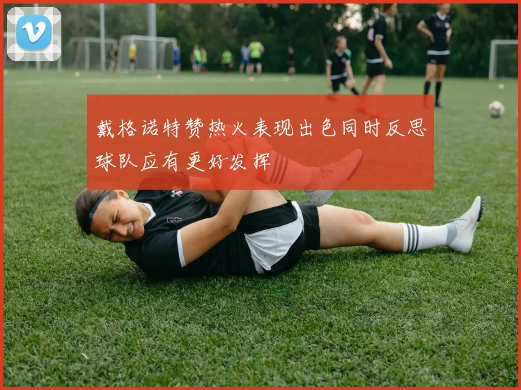 戴格诺特赞热火表现出色同时反思球队应有更好发挥