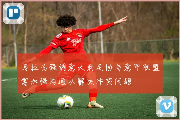 马拉戈强调意大利足协与意甲联盟需加强沟通以解决冲突问题