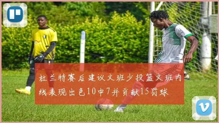 杜兰特赛后建议文班少投篮文班内线表现出色10中7并贡献15罚球