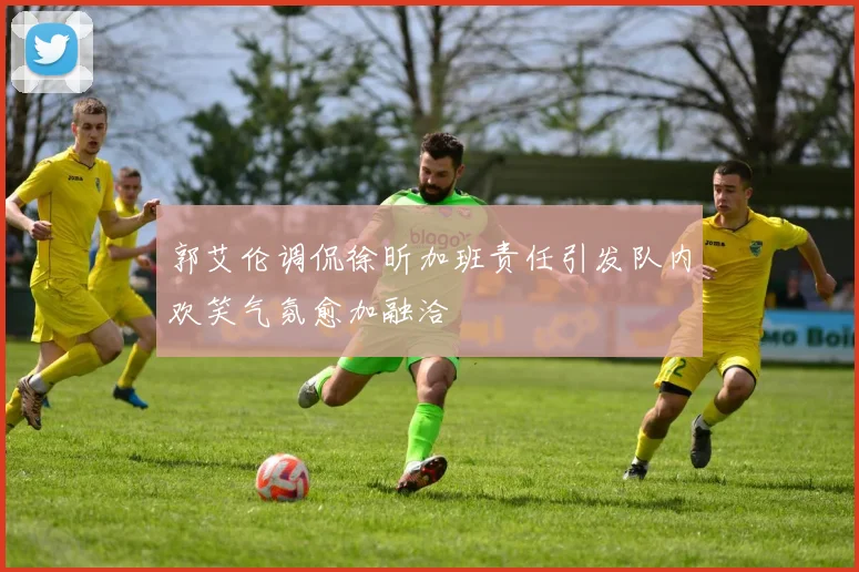 郭艾伦调侃徐昕加班责任引发队内欢笑气氛愈加融洽