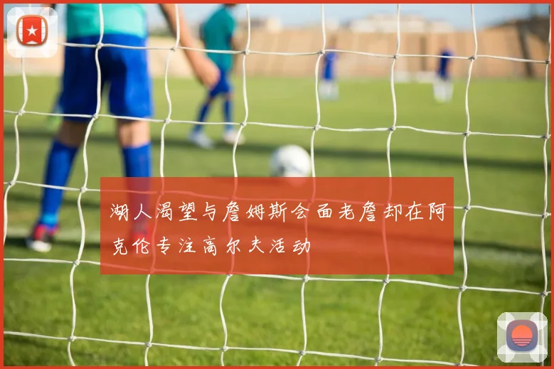 湖人渴望与詹姆斯会面老詹却在阿克伦专注高尔夫活动