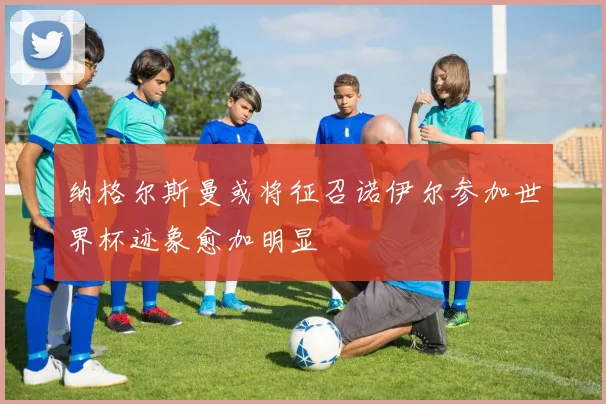 纳格尔斯曼或将征召诺伊尔参加世界杯迹象愈加明显