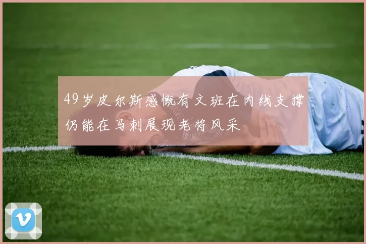 49岁皮尔斯感慨有文班在内线支撑仍能在马刺展现老将风采